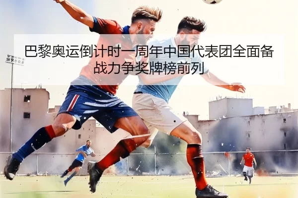 巴黎奥运倒计时一周年中国代表团全面备战力争奖牌榜前列