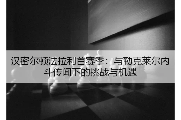 汉密尔顿法拉利首赛季：与勒克莱尔内斗传闻下的挑战与机遇