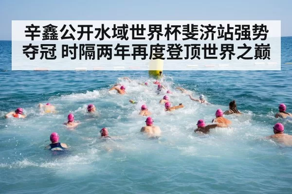 辛鑫公开水域世界杯斐济站强势夺冠 时隔两年再度登顶世界之巅