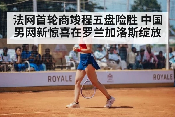 法网首轮商竣程五盘险胜 中国男网新惊喜在罗兰加洛斯绽放