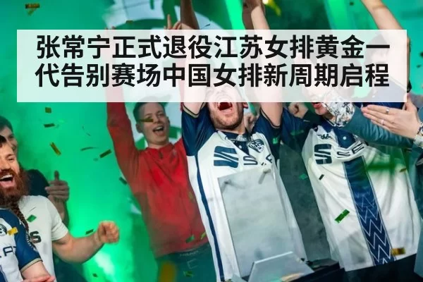 张常宁正式退役江苏女排黄金一代告别赛场中国女排新周期启程