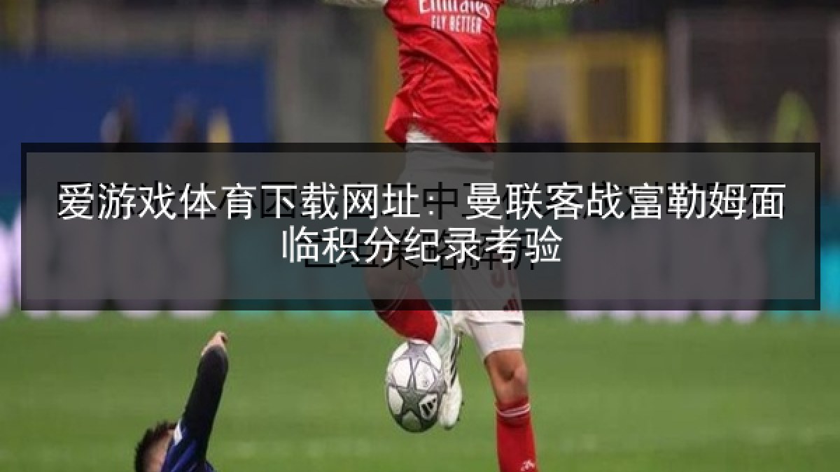 爱游戏体育下载网址: 曼联客战富勒姆面临积分纪录考验