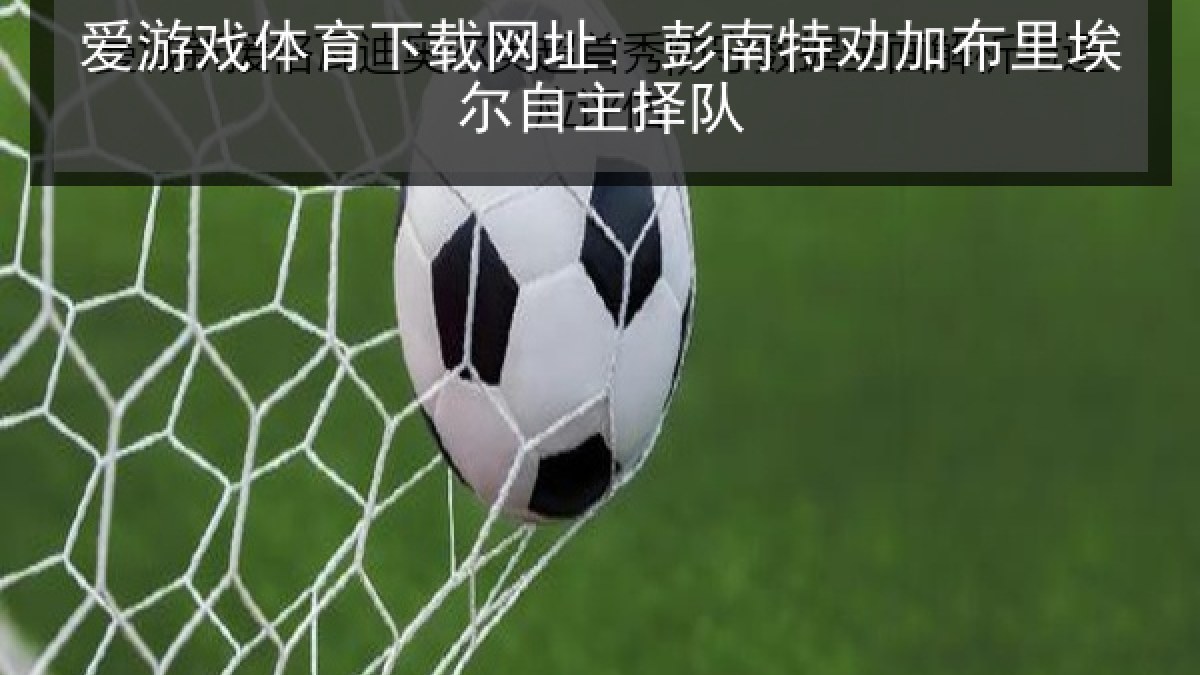 爱游戏体育下载网址: 彭南特劝加布里埃尔自主择队