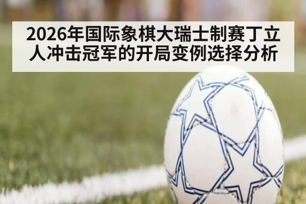 2026年国际象棋大瑞士制赛丁立人冲击冠军的开局变例选择分析